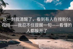这一刻我清醒了，看到有人在搜新91视频——我忍不住提醒一句——看懂的人都躲开了