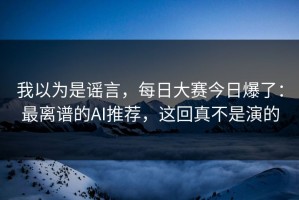 我以为是谣言，每日大赛今日爆了：最离谱的AI推荐，这回真不是演的