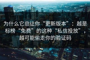 为什么它总让你“更新版本”：越是标榜“免费”的这种“私信投放”，越可能偷走你的验证码