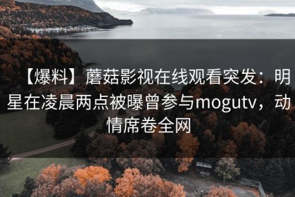 【爆料】蘑菇影视在线观看突发：明星在凌晨两点被曝曾参与mogutv，动情席卷全网