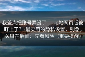 我差点把账号弄没了——p站网页版被盯上了？-最实用的隐私设置，别急，关键在后面：先看风险（重要提醒）