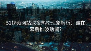 51视频网站深夜热榜现象解析：谁在幕后推波助澜？
