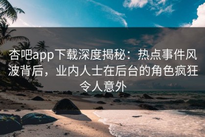 杏吧app下载深度揭秘：热点事件风波背后，业内人士在后台的角色疯狂令人意外