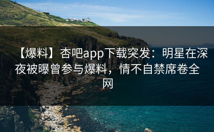 【爆料】杏吧app下载突发：明星在深夜被曝曾参与爆料，情不自禁席卷全网