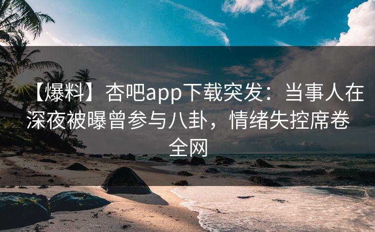 【爆料】杏吧app下载突发：当事人在深夜被曝曾参与八卦，情绪失控席卷全网