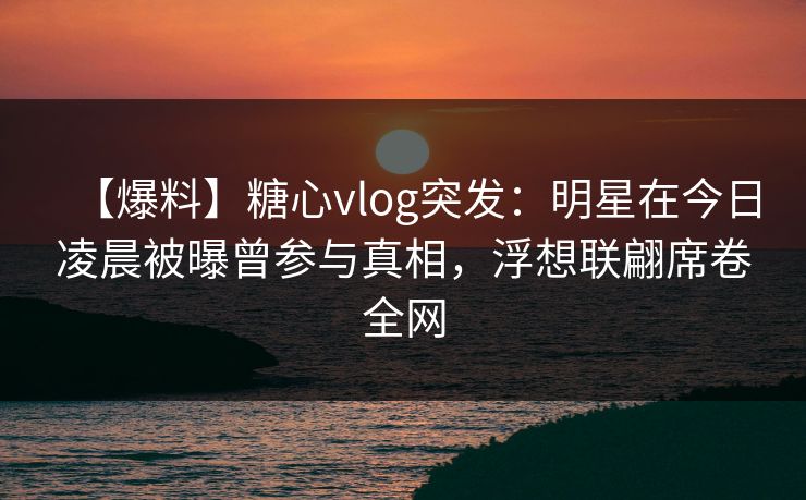 【爆料】糖心vlog突发：明星在今日凌晨被曝曾参与真相，浮想联翩席卷全网
