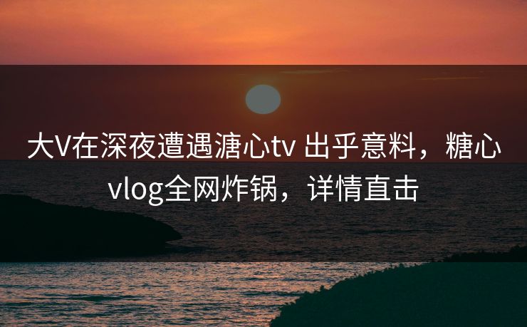 大V在深夜遭遇溏心tv 出乎意料，糖心vlog全网炸锅，详情直击