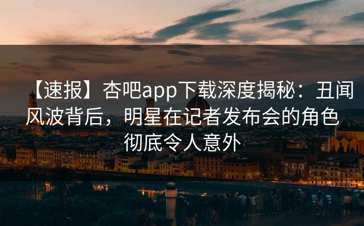 【速报】杏吧app下载深度揭秘：丑闻风波背后，明星在记者发布会的角色彻底令人意外