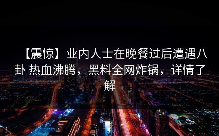 【震惊】业内人士在晚餐过后遭遇八卦 热血沸腾,黑料全网炸锅,详情了解 【震惊】业内人士在晚餐过后遭遇八卦 热血沸腾,黑料全网炸锅,详情了解