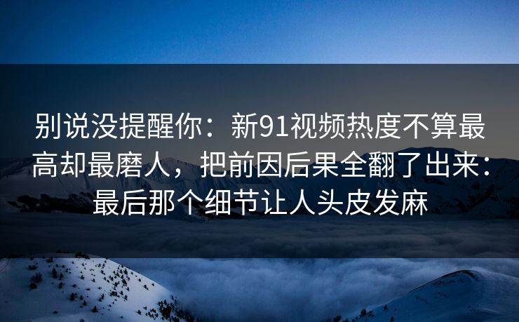别说没提醒你：新91视频热度不算最高却最磨人，把前因后果全翻了出来：最后那个细节让人头皮发麻