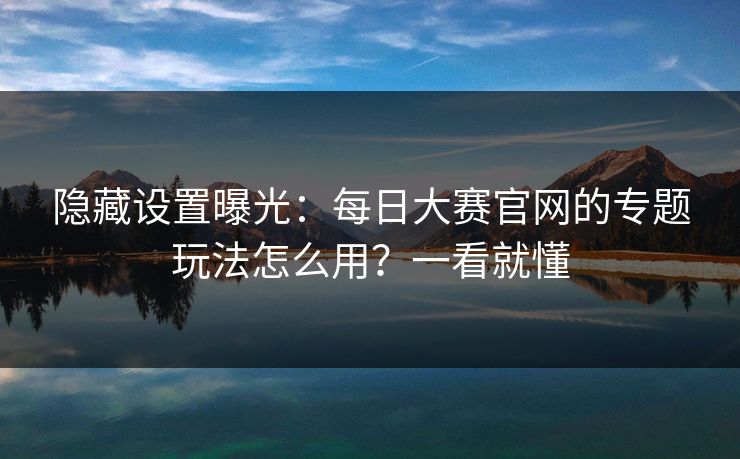 隐藏设置曝光：每日大赛官网的专题玩法怎么用？一看就懂