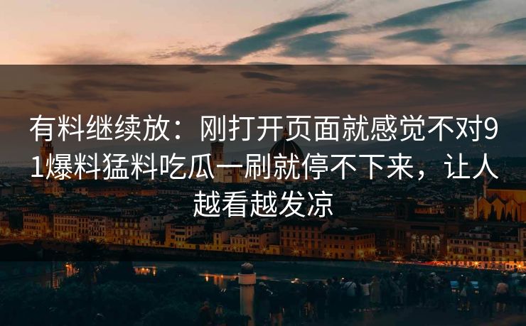 有料继续放：刚打开页面就感觉不对91爆料猛料吃瓜一刷就停不下来，让人越看越发凉