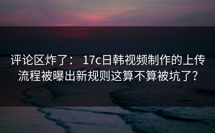 评论区炸了： 17c日韩视频制作的上传流程被曝出新规则这算不算被坑了？