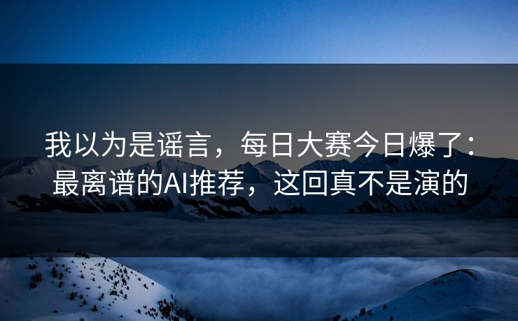 我以为是谣言，每日大赛今日爆了：最离谱的AI推荐，这回真不是演的