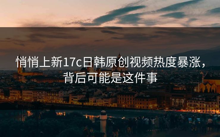 悄悄上新17c日韩原创视频热度暴涨，背后可能是这件事