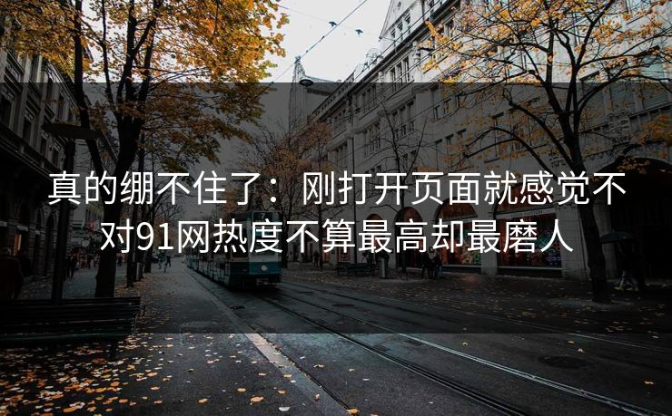 真的绷不住了：刚打开页面就感觉不对91网热度不算最高却最磨人