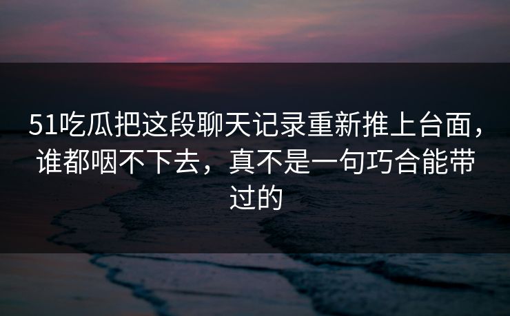 51吃瓜把这段聊天记录重新推上台面，谁都咽不下去，真不是一句巧合能带过的