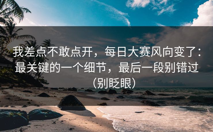 我差点不敢点开，每日大赛风向变了：最关键的一个细节，最后一段别错过（别眨眼）