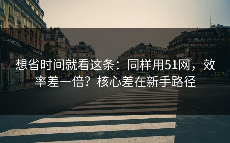 想省时间就看这条：同样用51网，效率差一倍？核心差在新手路径