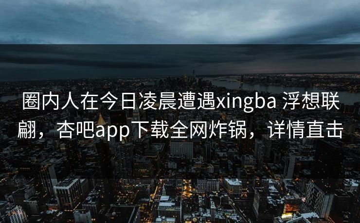 圈内人在今日凌晨遭遇xingba 浮想联翩，杏吧app下载全网炸锅，详情直击